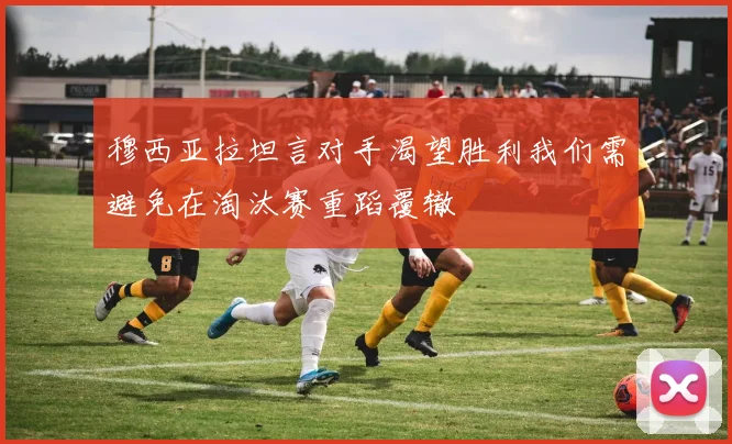 穆西亚拉坦言对手渴望胜利我们需避免在淘汰赛重蹈覆辙