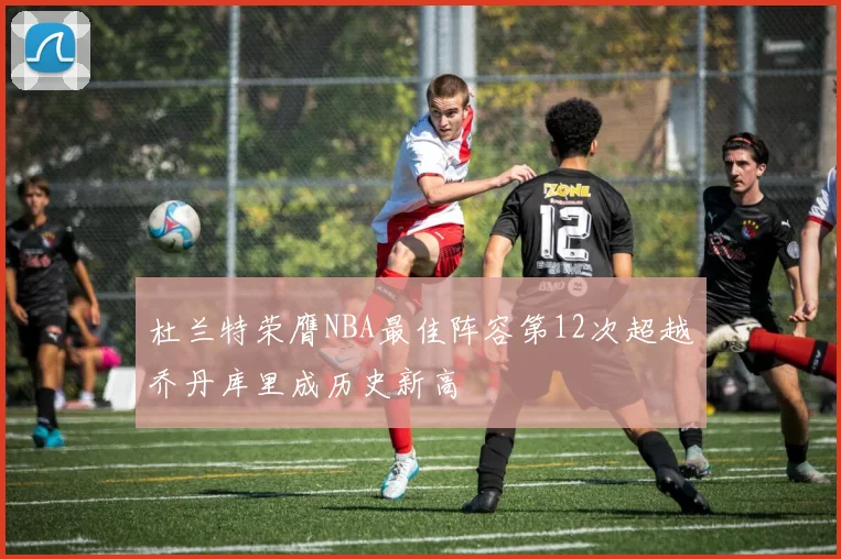 杜兰特荣膺NBA最佳阵容第12次超越乔丹库里成历史新高