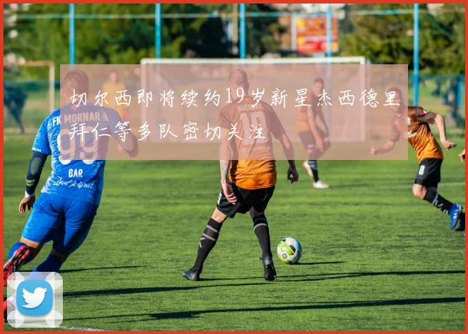 切尔西即将续约19岁新星杰西德里拜仁等多队密切关注