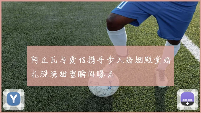 阿丘瓦与爱侣携手步入婚姻殿堂婚礼现场甜蜜瞬间曝光