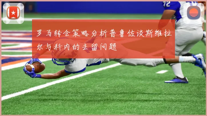 罗马转会策略分析普鲁佐谈斯维拉尔与科内的去留问题
