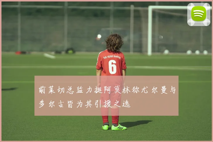 前莱切总监力挺阿莫林称尤尔曼与多尔古皆为其引援之选
