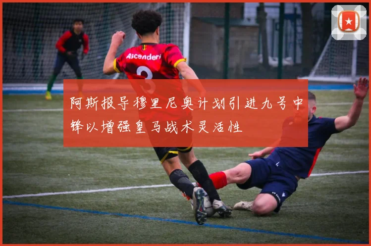 阿斯报导穆里尼奥计划引进九号中锋以增强皇马战术灵活性