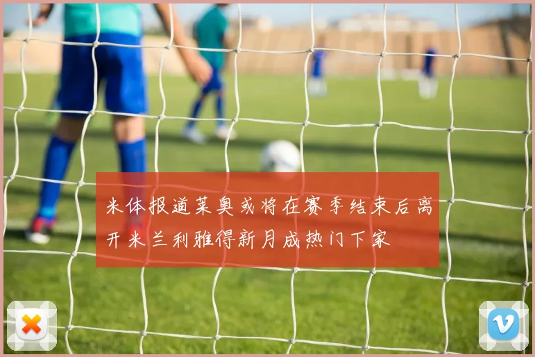 米体报道莱奥或将在赛季结束后离开米兰利雅得新月成热门下家