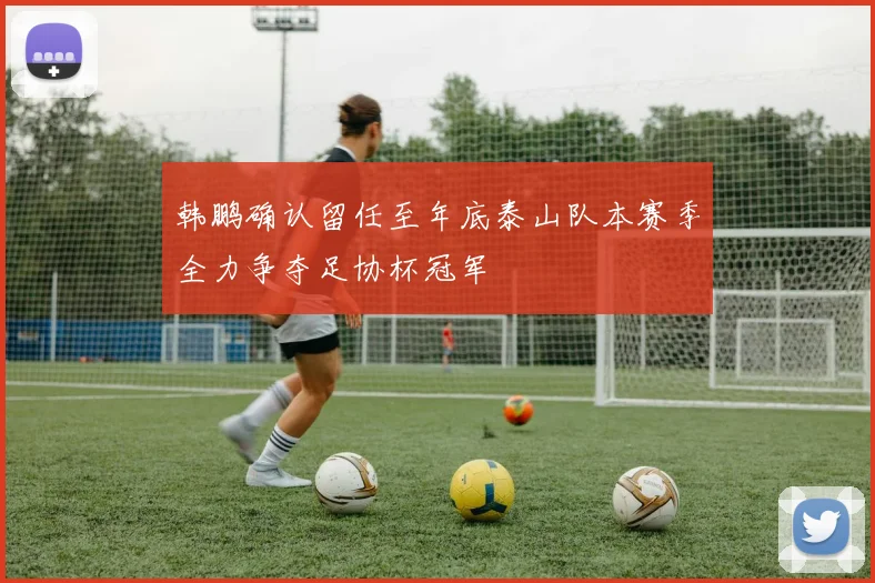 韩鹏确认留任至年底泰山队本赛季全力争夺足协杯冠军