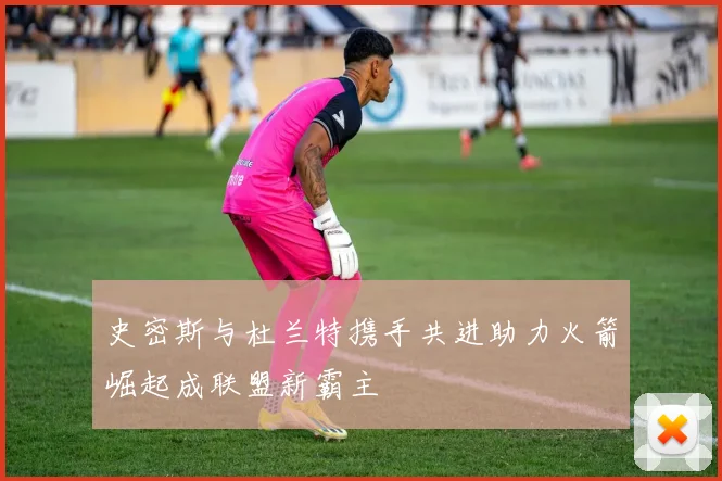 史密斯与杜兰特携手共进助力火箭崛起成联盟新霸主