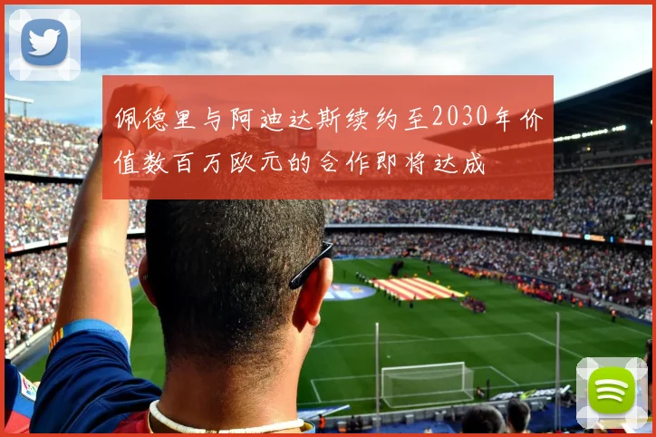 佩德里与阿迪达斯续约至2030年价值数百万欧元的合作即将达成