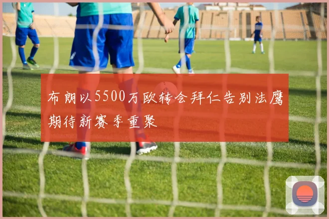 布朗以5500万欧转会拜仁告别法鹰期待新赛季重聚