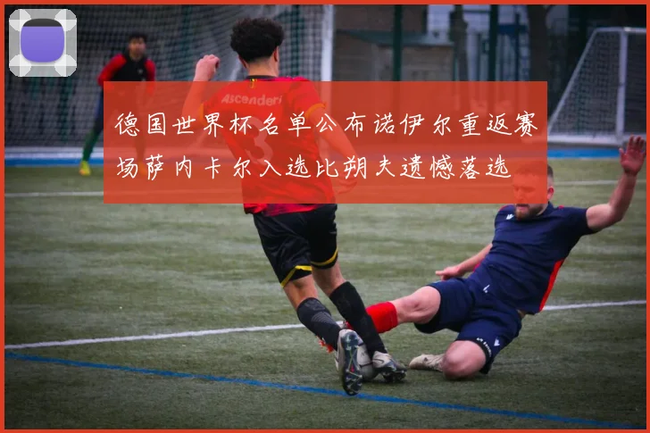 德国世界杯名单公布诺伊尔重返赛场萨内卡尔入选比朔夫遗憾落选