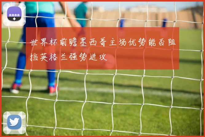 世界杯前瞻墨西哥主场优势能否阻挡英格兰强势进攻