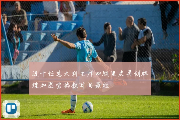 近十任意大利主帅回顾里皮再创辉煌加图索执教时间最短
