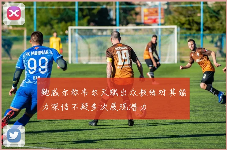鲍威尔称韦尔天赋出众教练对其能力深信不疑多次展现潜力