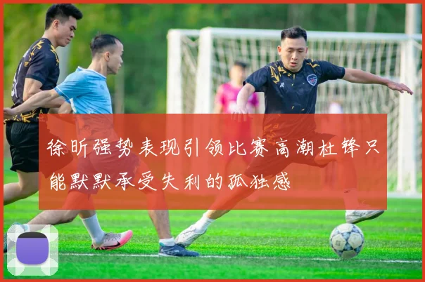 徐昕强势表现引领比赛高潮杜锋只能默默承受失利的孤独感