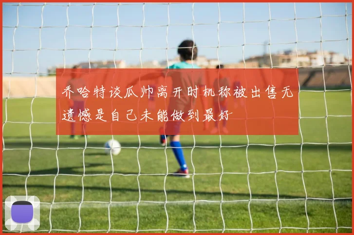 乔哈特谈瓜帅离开时机称被出售无遗憾是自己未能做到最好