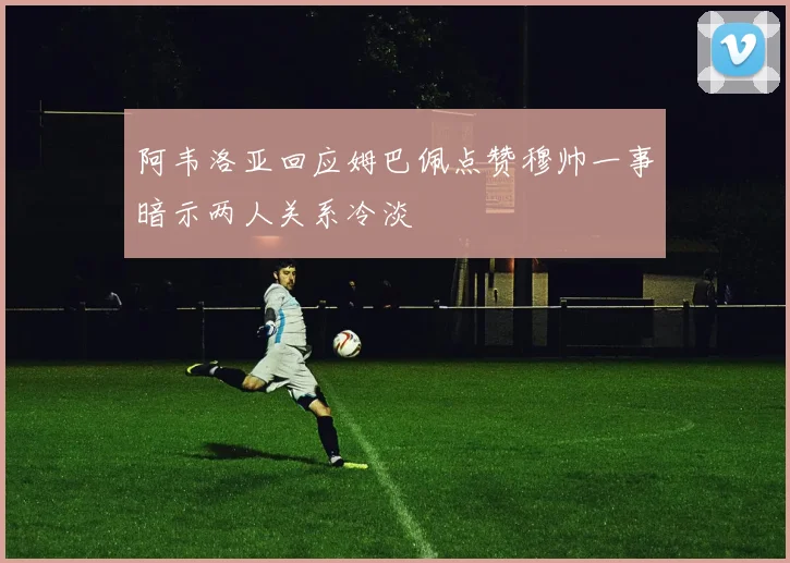 阿韦洛亚回应姆巴佩点赞穆帅一事暗示两人关系冷淡