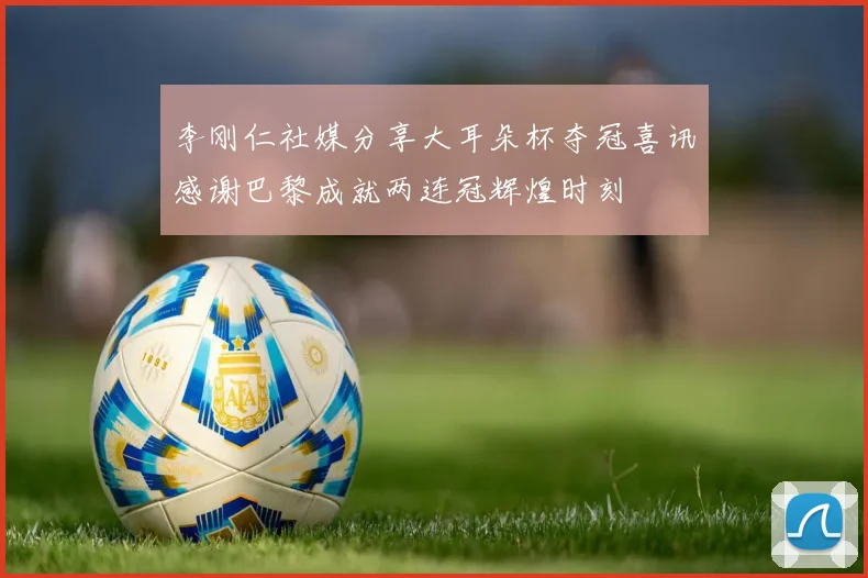李刚仁社媒分享大耳朵杯夺冠喜讯感谢巴黎成就两连冠辉煌时刻